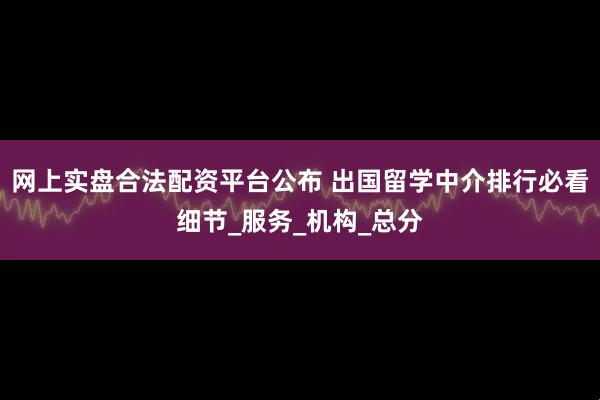 网上实盘合法配资平台公布 出国留学中介排行必看细节_服务_机构_总分