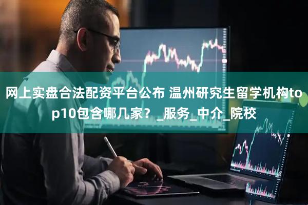 网上实盘合法配资平台公布 温州研究生留学机构top10包含哪几家？_服务_中介_院校