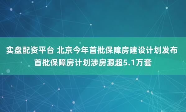 实盘配资平台 北京今年首批保障房建设计划发布 首批保障房计划涉房源超5.1万套