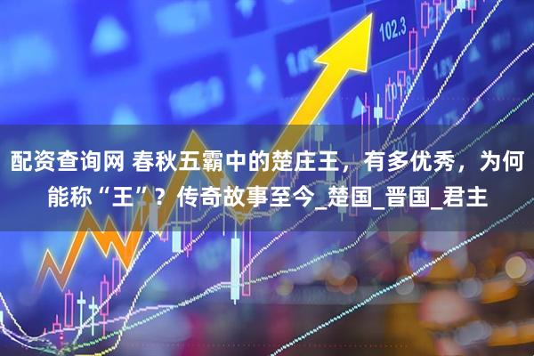 配资查询网 春秋五霸中的楚庄王，有多优秀，为何能称“王”？传奇故事至今_楚国_晋国_君主