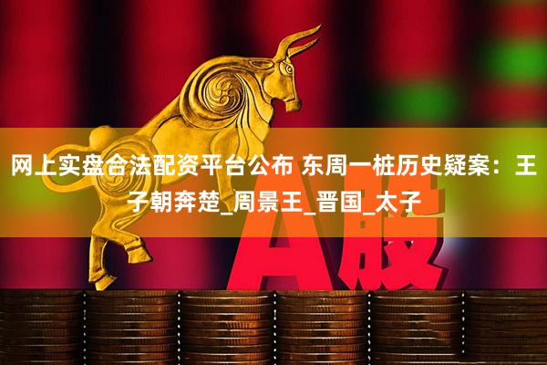 网上实盘合法配资平台公布 东周一桩历史疑案：王子朝奔楚_周景王_晋国_太子