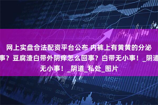 网上实盘合法配资平台公布 内裤上有黄黄的分泌物是怎么回事？豆腐渣白带外阴痒怎么回事？白带无小事！_阴道_私处_图片