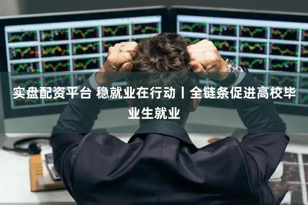实盘配资平台 稳就业在行动丨全链条促进高校毕业生就业