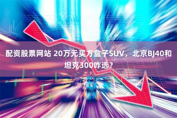 配资股票网站 20万元买方盒子SUV，北京BJ40和坦克300咋选？