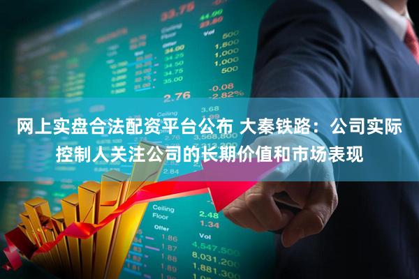 网上实盘合法配资平台公布 大秦铁路：公司实际控制人关注公司的长期价值和市场表现