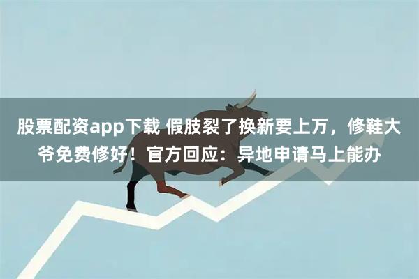 股票配资app下载 假肢裂了换新要上万，修鞋大爷免费修好！官方回应：异地申请马上能办