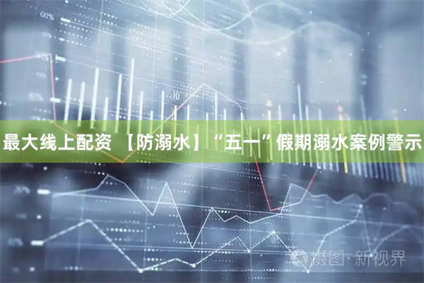 最大线上配资 【防溺水】“五一”假期溺水案例警示