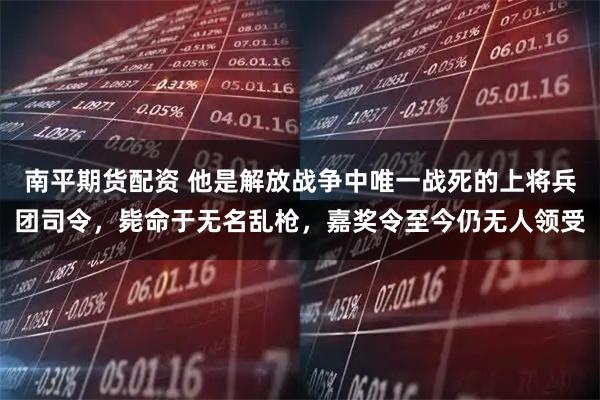 南平期货配资 他是解放战争中唯一战死的上将兵团司令，毙命于无名乱枪，嘉奖令至今仍无人领受