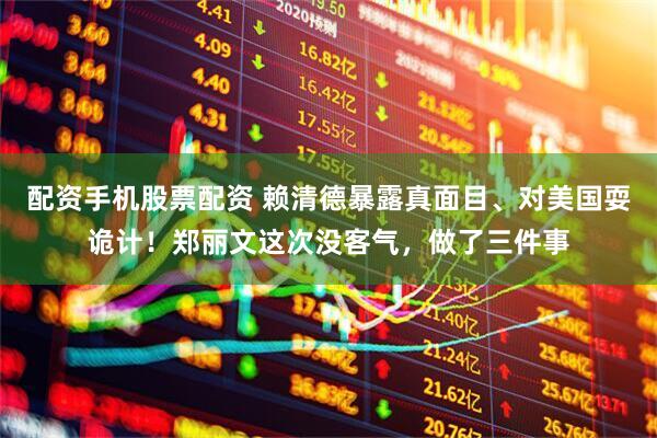 配资手机股票配资 赖清德暴露真面目、对美国耍诡计！郑丽文这次没客气，做了三件事