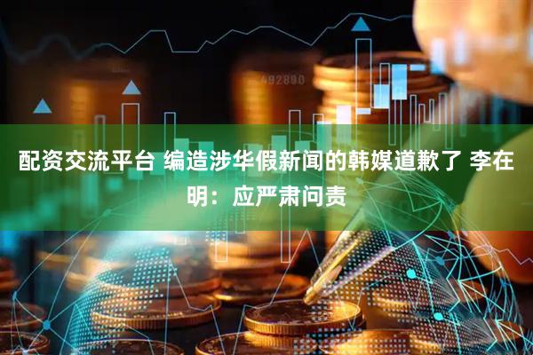 配资交流平台 编造涉华假新闻的韩媒道歉了 李在明：应严肃问责