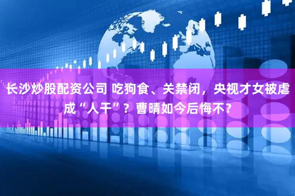 长沙炒股配资公司 吃狗食、关禁闭，央视才女被虐成“人干”？曹晴如今后悔不？