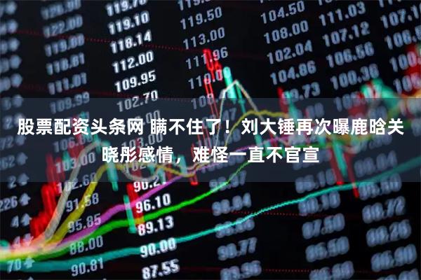 股票配资头条网 瞒不住了！刘大锤再次曝鹿晗关晓彤感情，难怪一直不官宣