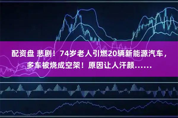 配资盘 悲剧！74岁老人引燃20辆新能源汽车，多车被烧成空架！原因让人汗颜……