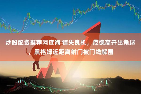 炒股配资推荐网查询 错失良机，厄德高开出角球，黑格姆近距离射门被门线解围