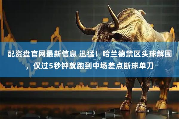 配资盘官网最新信息 迅猛！哈兰德禁区头球解围，仅过5秒钟就跑到中场差点断球单刀