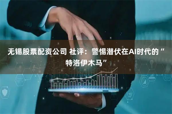 无锡股票配资公司 社评：警惕潜伏在AI时代的“特洛伊木马”
