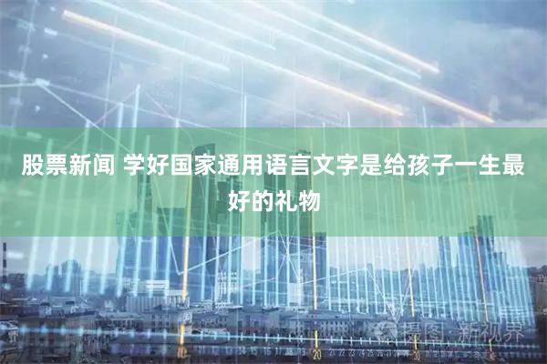 股票新闻 学好国家通用语言文字是给孩子一生最好的礼物
