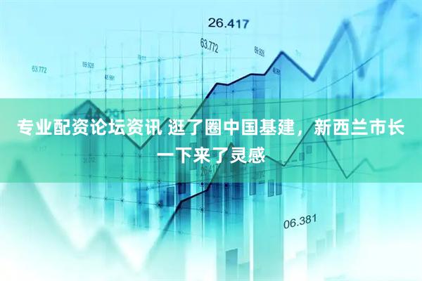 专业配资论坛资讯 逛了圈中国基建，新西兰市长一下来了灵感