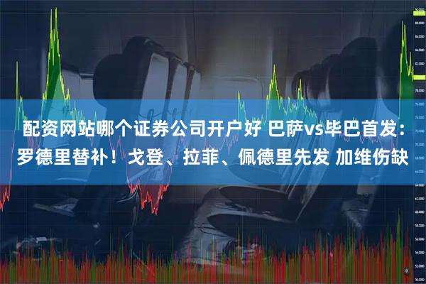 配资网站哪个证券公司开户好 巴萨vs毕巴首发：罗德里替补！戈登、拉菲、佩德里先发 加维伤缺