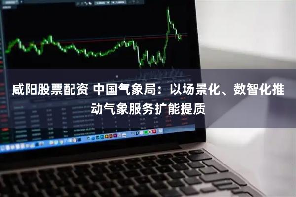 咸阳股票配资 中国气象局：以场景化、数智化推动气象服务扩能提质
