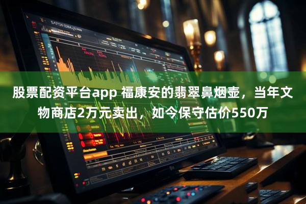 股票配资平台app 福康安的翡翠鼻烟壶，当年文物商店2万元卖出，如今保守估价550万