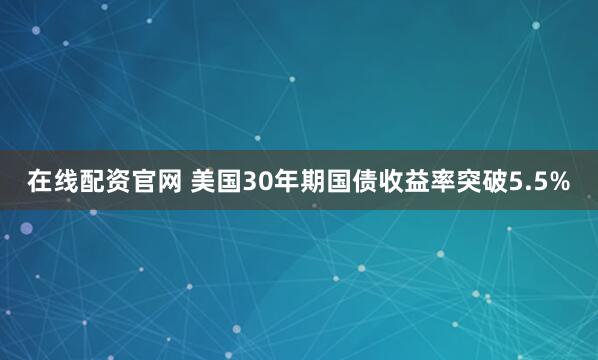 在线配资官网 美国30年期国债收益率突破5.5%