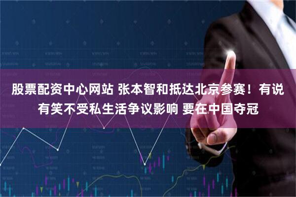股票配资中心网站 张本智和抵达北京参赛！有说有笑不受私生活争议影响 要在中国夺冠