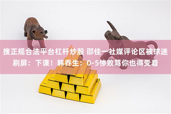 搜正规合法平台杠杆炒股 邵佳一社媒评论区被球迷刷屏：下课！韩乔生：0-5惨败骂你也得受着